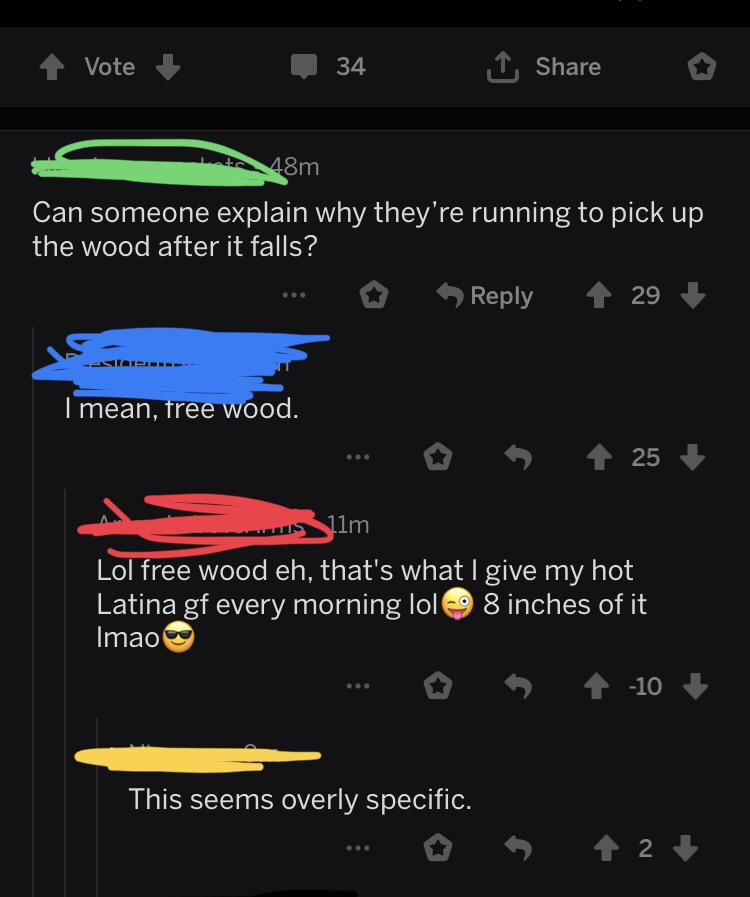 Can someone explain why they're running to pick up the wood after it falls? ... 29 I mean, free wood. . .. 25 Allm Lol free wood eh, that's what I give my hot Latina gf every morning lol 8 inches of it Imao s 0 4 10 This seems overly…