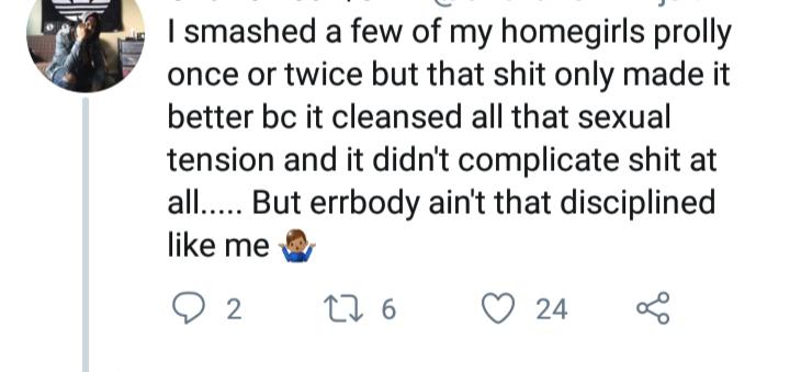 | smashed a few of my homegirls prolly once or twice but that shit only made it better bc it cleansed all that sexual tension and it didn't complicate shit at all.... But errbody ain't that disciplined me