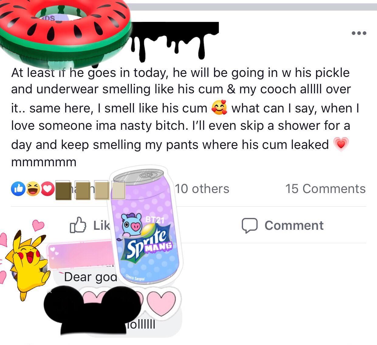 sprite - At least if he goes in today, he will be going in w his pickle and underwear smelling his cum & my cooch alllll over it.. same here, I smell his cum what can I say, when I love someone ima nasty bitch. I'll even skip a shower for a day and keep s