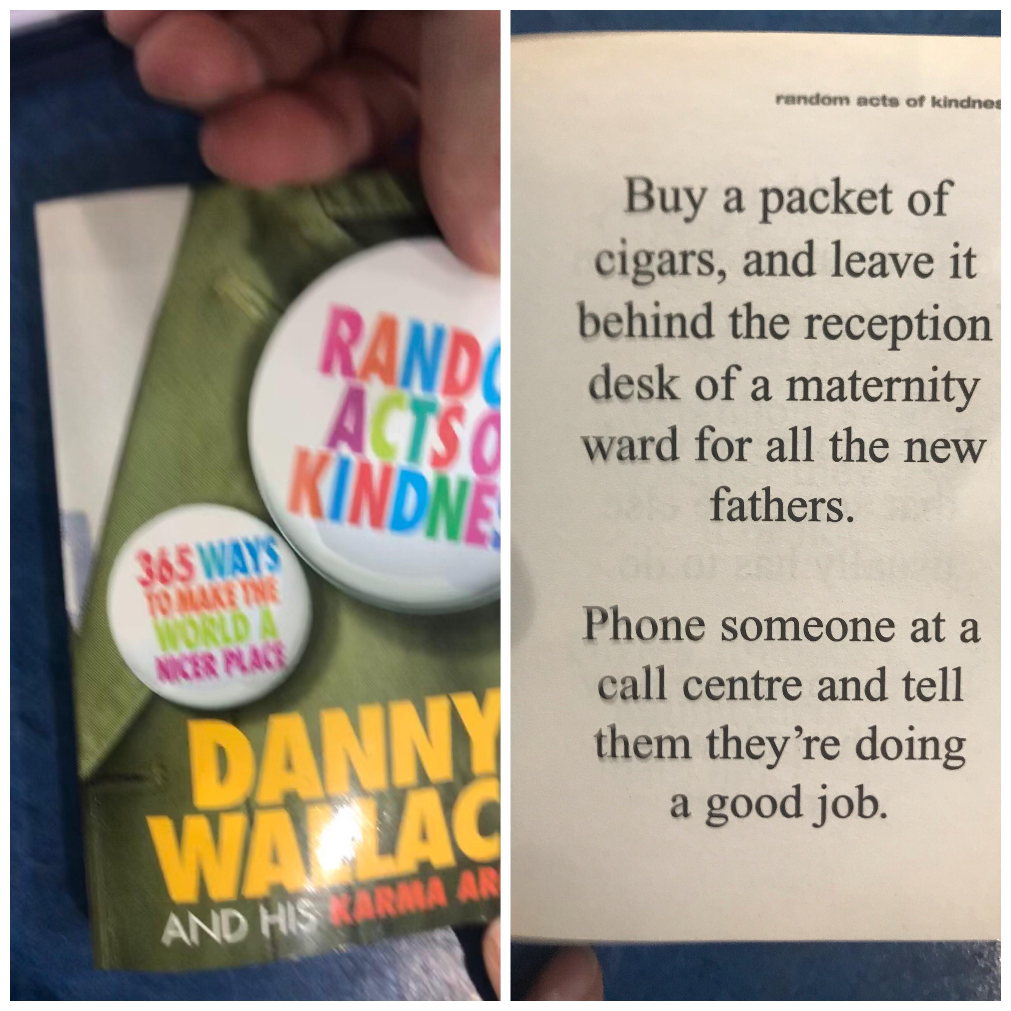 random acts of kindnes Buy a packet of cigars, and leave it behind the reception desk of a maternity ward for all the new fathers. 365 Wa Tome Phone someone at a call centre and tell them they're doing a good job.