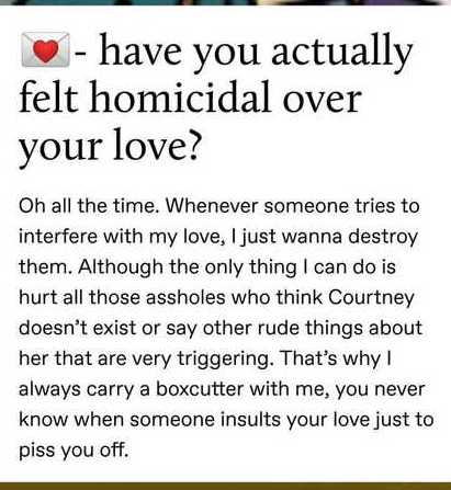 document - have you actually felt homicidal over your love? Oh all the time. Whenever someone tries to interfere with my love, I just wanna destroy them. Although the only thing I can do is hurt all those assholes who think Courtney doesn't exist or say o