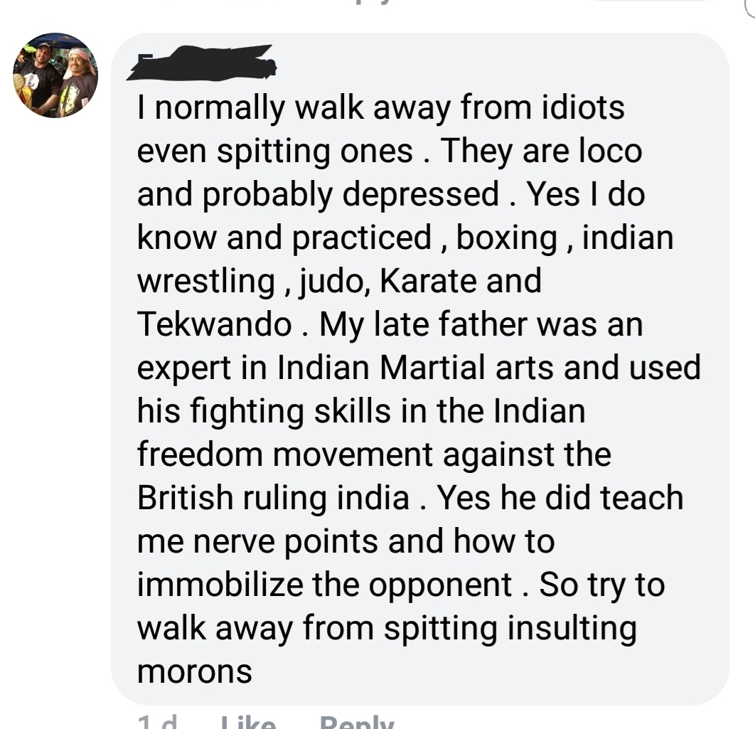 animal - I normally walk away from idiots even spitting ones. They are loco and probably depressed. Yes I do know and practiced , boxing, indian wrestling , judo, Karate and Tekwando . My late father was an expert in Indian Martial arts and used his fight
