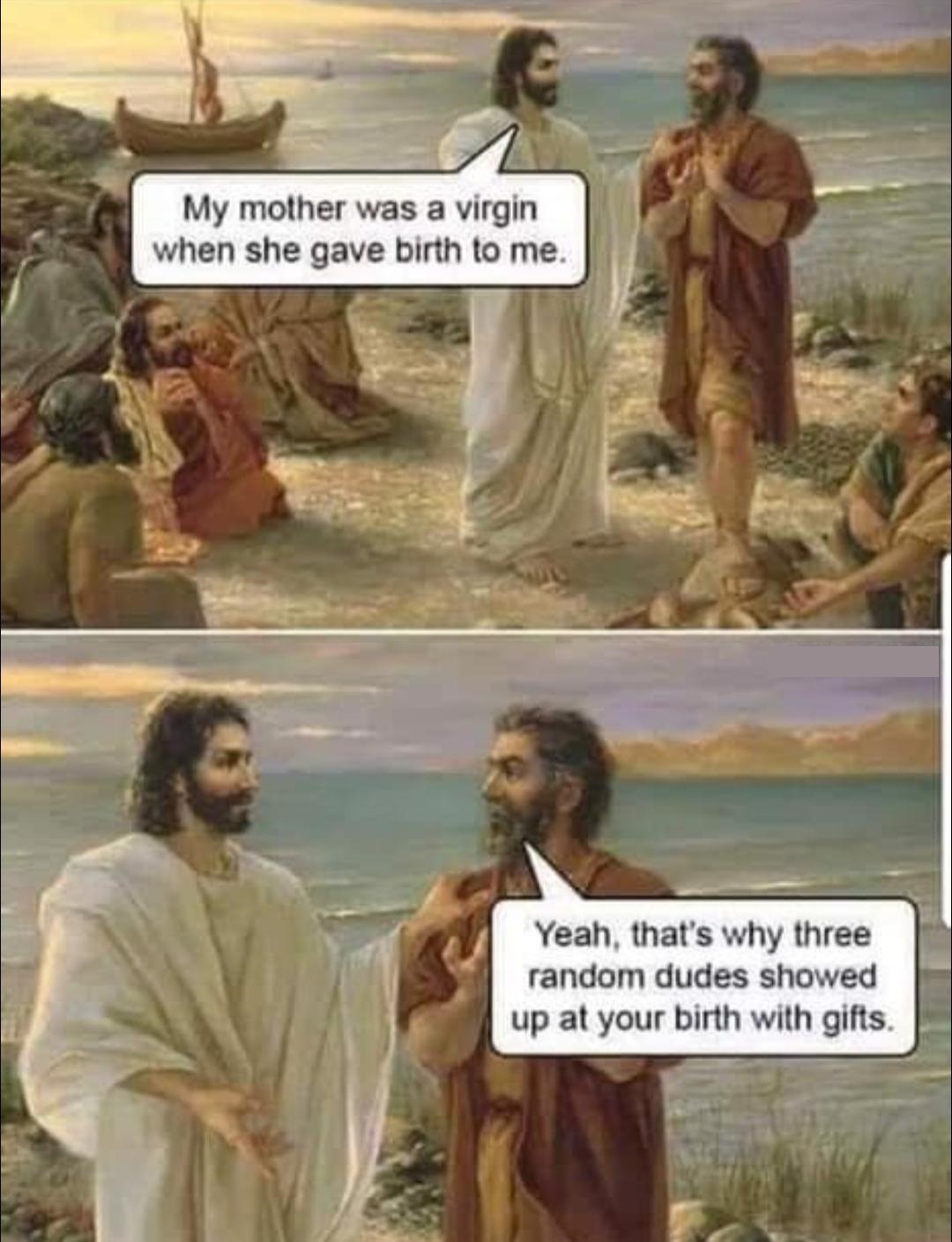 my mother was a virgin when she gave birth - My mother was a virgin when she gave birth to me. Yeah, that's why three random dudes showed up at your birth with gifts.