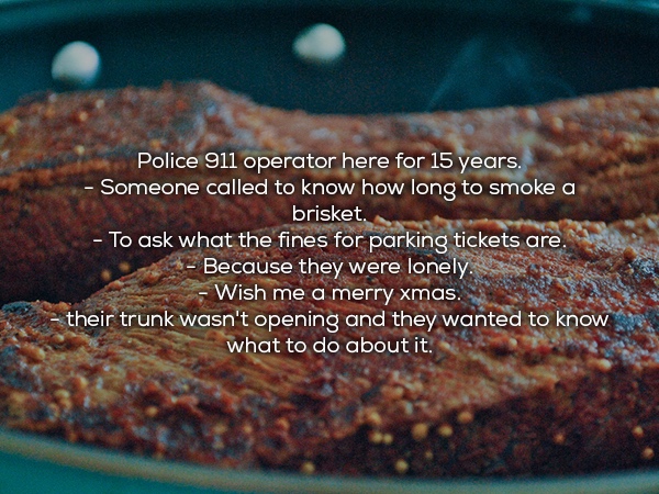 Brisket - Police 911 operator here for 15 years. Someone called to know how long to smoke a brisket. To ask what the fines for parking tickets are. Because they were lonely. Wish me a merry xmas. their trunk wasn't opening and they wanted to know what to 