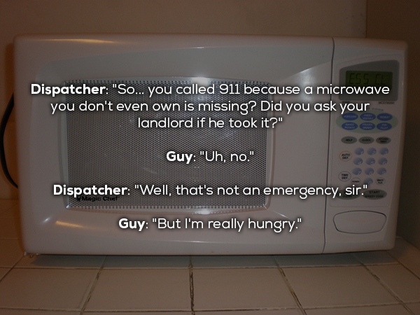 microwave oven - Dispatcher "So... you called 911 because a microwave you don't even own is missing? Did you ask your landlord if he took it?" Guy "Uh, no." Dispatcher "Well, that's not an emergency, sir." Guy "But I'm really hungry."