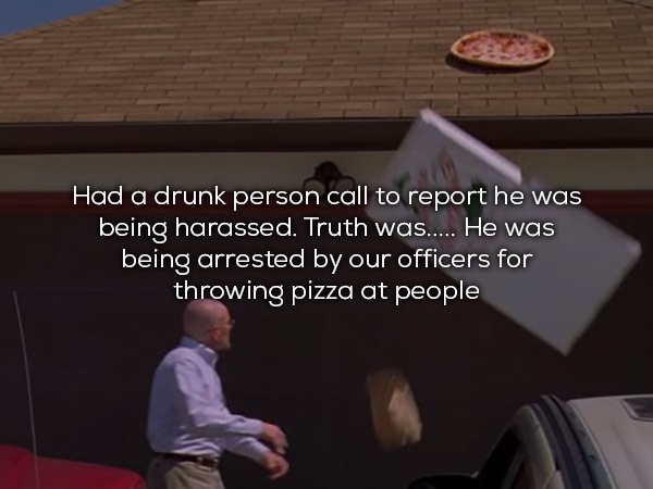 walter white pizza - Had a drunk person call to report he was being harassed. Truth was..... He was being arrested by our officers for throwing pizza at people