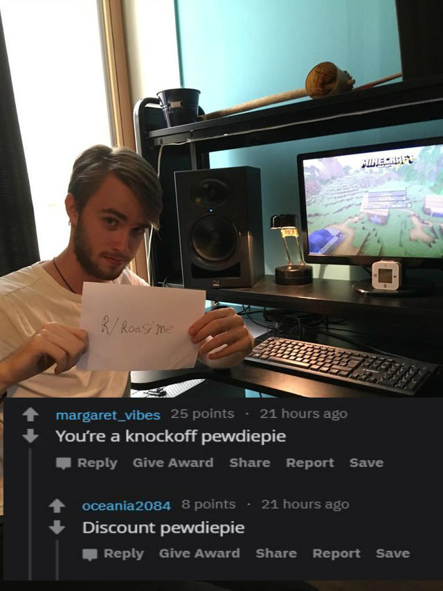 personal computer - Esht R Roast me margaret_vibes 25 points 21 hours ago You're a knockoff pewdiepie Give Award Report Save oceania 2084 8 points . 21 hours ago Discount pewdiepie Give Award Report Save