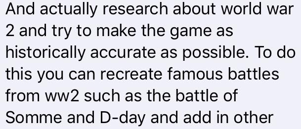 And actually research about world war 2 and try to make the game as historically accurate as possible. To do this you can recreate famous battles from ww2 such as the battle of Somme and Dday and add in other