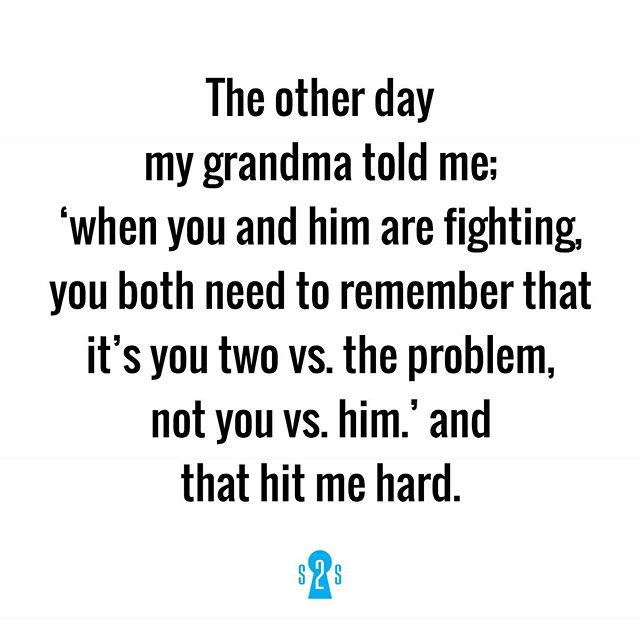 The other day my grandma told me when you and him are fighting, you both need to remember that it's you two vs. the problem, not you vs. him.' and that hit me hard.