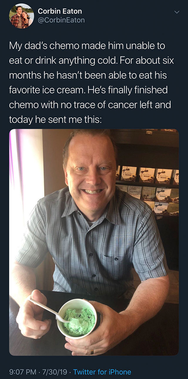 Corbin Eaton Eaton My dad's chemo made him unable to eat or drink anything cold. For about six months he hasn't been able to eat his favorite ice cream. He's finally finished chemo with no trace of cancer left and today he sent me this