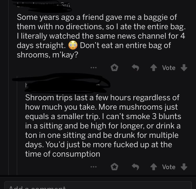 screenshot - Some years ago a friend gave me a baggie of them with no directions, so I ate the entire bag. I literally watched the same news channel for 4 days straight. 6 Don't eat an entire bag of shrooms, m'kay? Vote Shroom trips last a few hours regar
