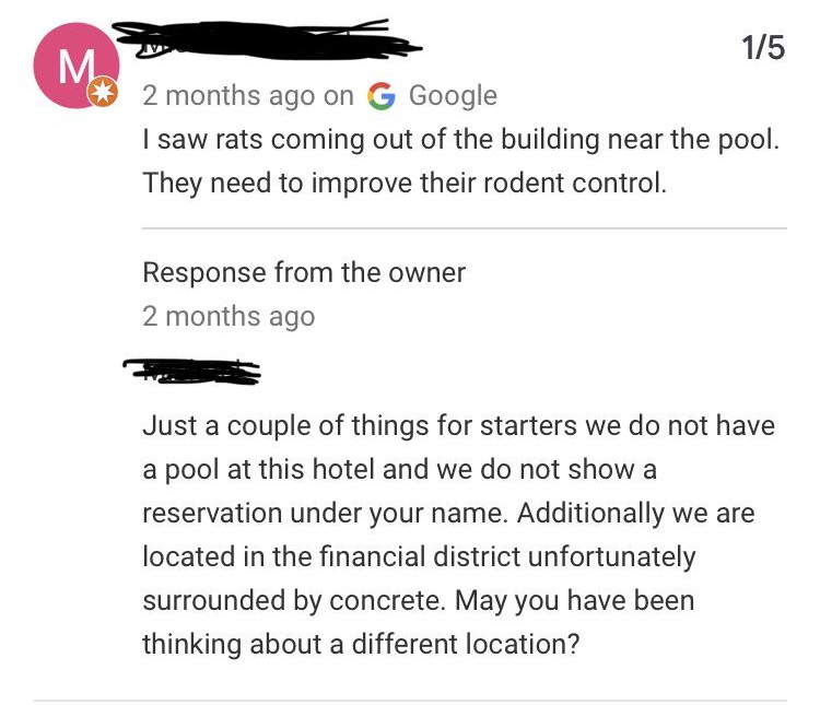 angle - 175 2 months ago on G Google I saw rats coming out of the building near the pool. They need to improve their rodent control. Response from the owner 2 months ago Just a couple of things for starters we do not have a pool at this hotel and we do no