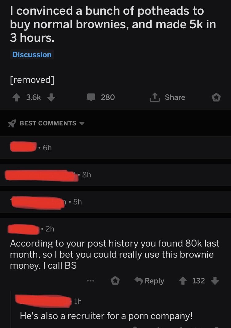 screenshot - I convinced a bunch of potheads to buy normal brownies, and made 5k in 3 hours. Discussion removed 280 Best . 8h n 5h 2h According to your post history you found 80k last month, so I bet you could really use this brownie money. I call Bs 132 