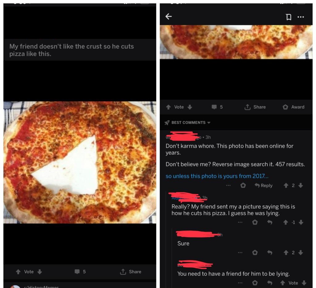 mildly infuriating - D ... My friend doesn't the crust so he cuts pizza this. Vote 5 Award Best 10. 3h Don't karma whore. This photo has been online for years. Don't believe me? Reverse image search it. 457 results. so unless this photo is yours from 2017