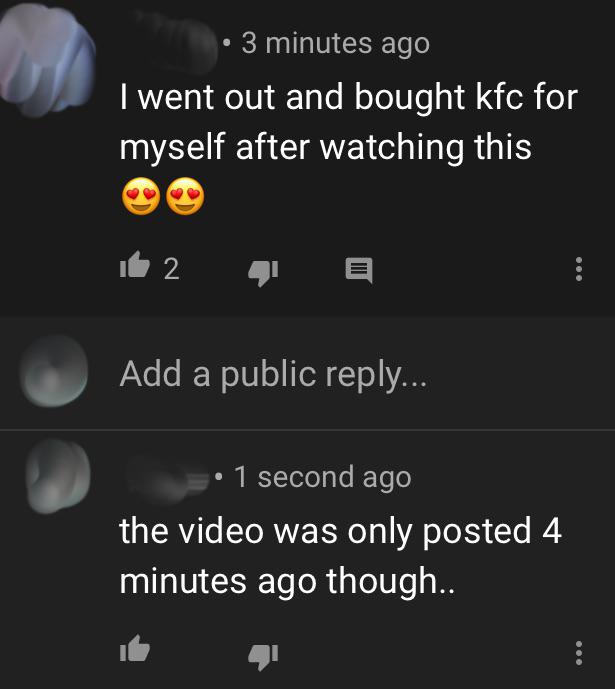 atmosphere - 3 minutes ago I went out and bought kfc for myself after watching this it 2 Add a public ... 1 second ago the video was only posted 4 minutes ago though..