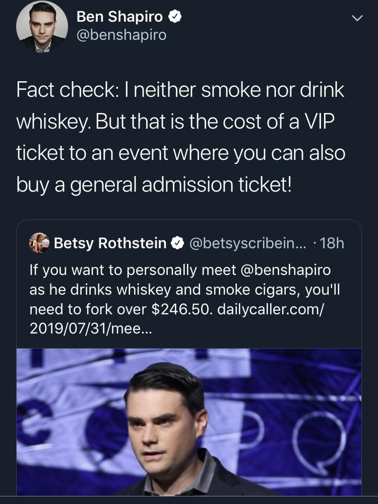 screenshot - Ben Shapiro Fact check I neither smoke nor drink whiskey. But that is the cost of a Vip ticket to an event where you can also buy a general admission ticket! Betsy Rothstein ... 18h If you want to personally meet as he drinks whiskey and smok