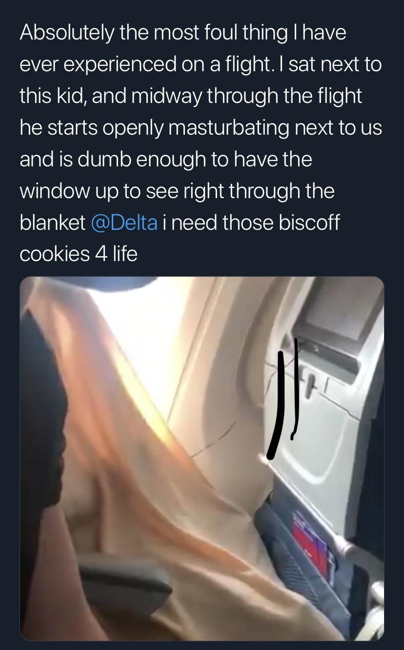 hand - Absolutely the most foul thing I have ever experienced on a flight. I sat next to this kid, and midway through the flight he starts openly masturbating next to us and is dumb enough to have the window up to see right through the blanket i need thos