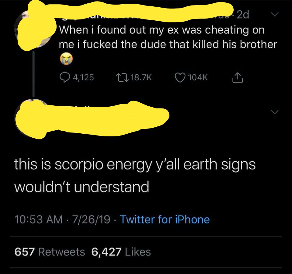 atmosphere - 22d V When i found out my ex was cheating on me i fucked the dude that killed his brother 4,125 this is scorpio energy y'all earth signs wouldn't understand 72619 Twitter for iPhone 657 6,427