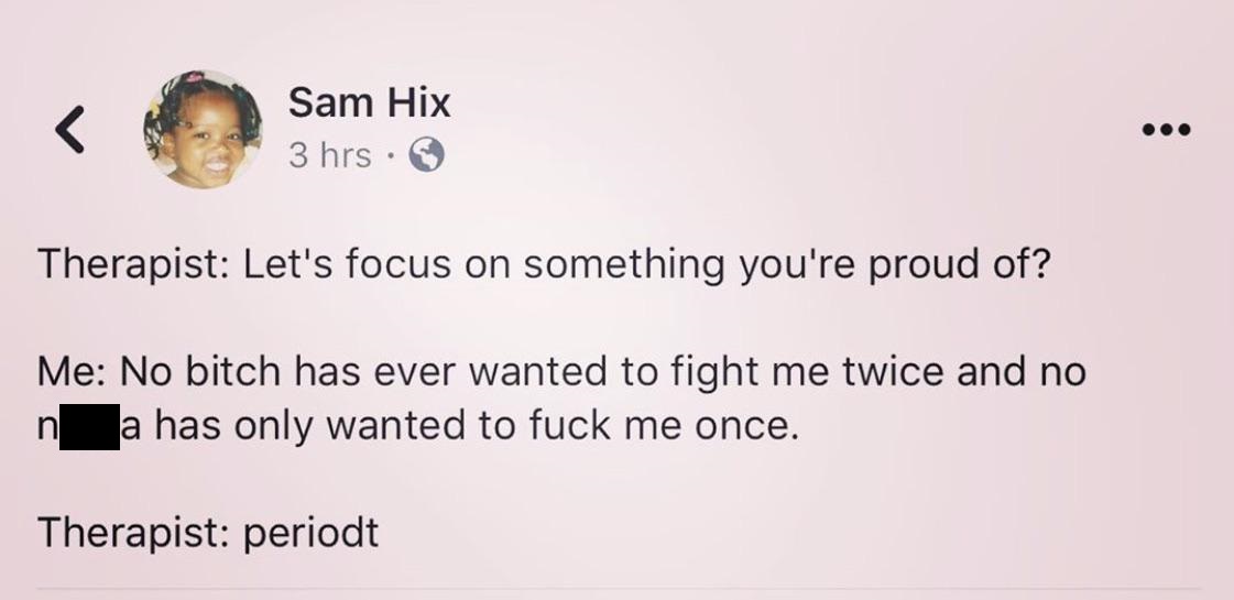 Sam Hix 3 hrs Therapist Let's focus on something you're proud of? Me No bitch has ever wanted to fight me twice and no n a has only wanted to fuck me once. Therapist periodt