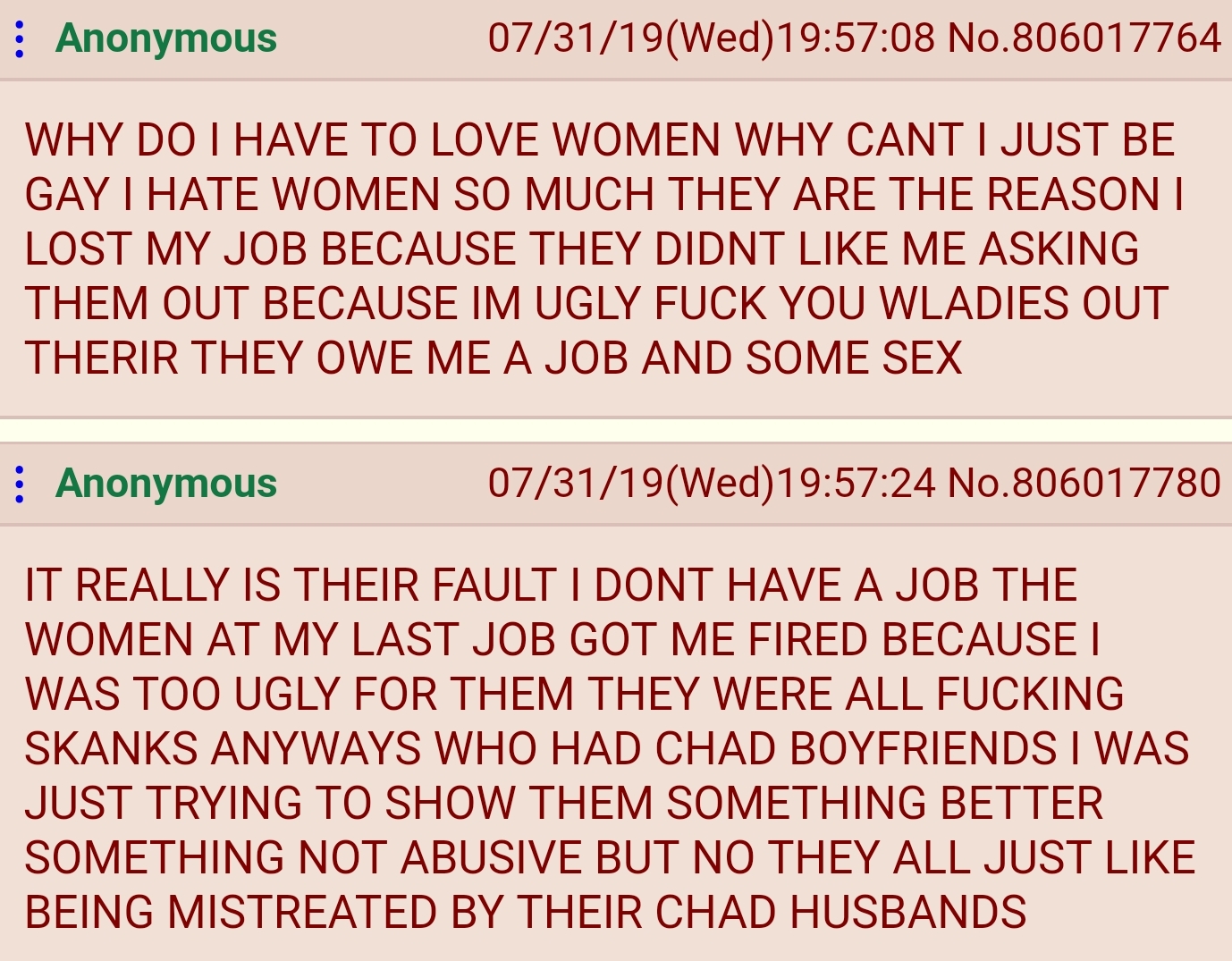 Anonymous 073119Wed08 No.806017764 Why Do I Have To Love Women Why Cant I Just Be Gay I Hate Women So Much They Are The Reason I Lost My Job Because They Didnt Me Asking Them Out Because Im Ugly Fuck You Wladies Out Therir They Owe Me A Job And Some Sex…