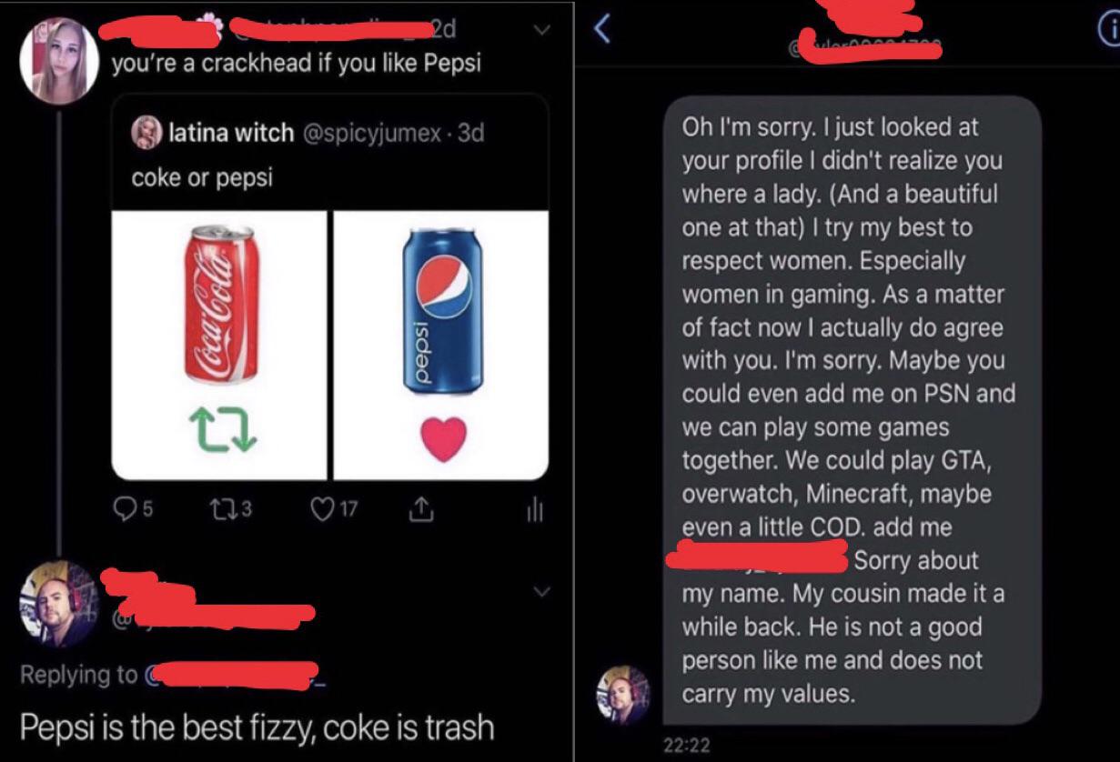 2d you're a crackhead if you Pepsi latina witch .3d coke or pepsi Coca Cola isdad Oh I'm sorry. I just looked at your profile I didn't realize you where a lady. And a beautiful one at that I try my best to respect women. Especially women in gaming. As a…
