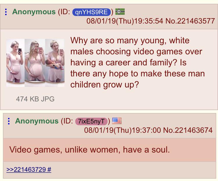 Anonymous Id qnYHSORE 080119Thu54 No.221463577 Why are so many young, white males choosing video games over having a career and family? Is there any hope to make these man children grow up? 474 Kb Jpg Anonymous Id 7ixE5nyT 080119Thu00 No.221463674 Video…