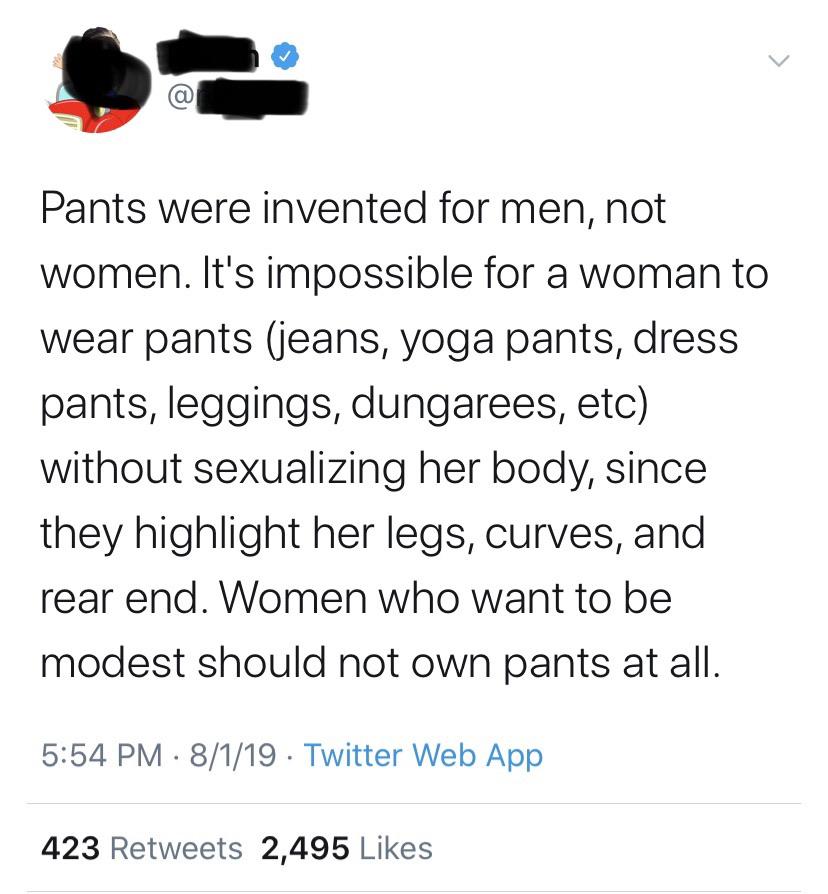 point - a Pants were invented for men, not women. It's impossible for a woman to wear pants jeans, yoga pants, dress pants, leggings, dungarees, etc without sexualizing her body, since they highlight her legs, curves, and rear end. Women who want to be mo