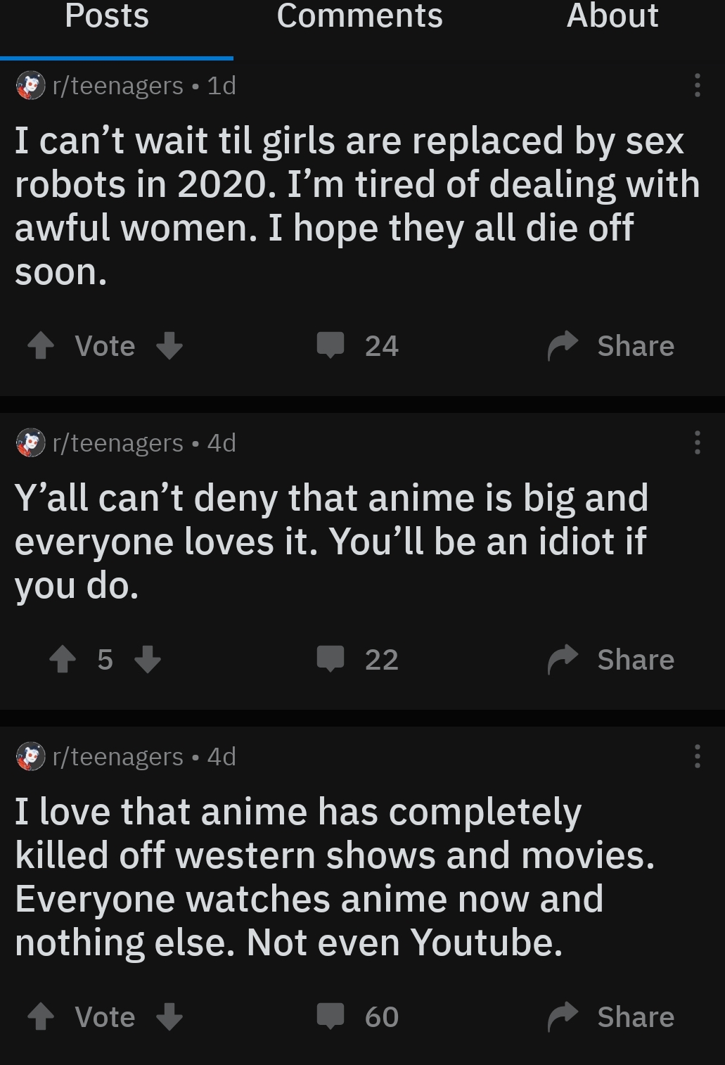 Posts About serteenagers 10 I can't wait til girls are replaced by sex robots in 2020. I'm tired of dealing with awful women. I hope they all die off soon. 1 Vote 24 erteenagers 4d, Y'all can't deny that anime is big and everyone loves it. You'll be an…
