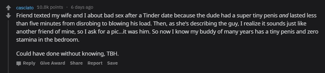casciato points . 6 days ago Friend texted my wife and I about bad sex after a Tinder date because the dude had a super tiny penis and lasted less than five minutes from disrobing to blowing his load. Then, as she's describing the guy, I realize it sounds