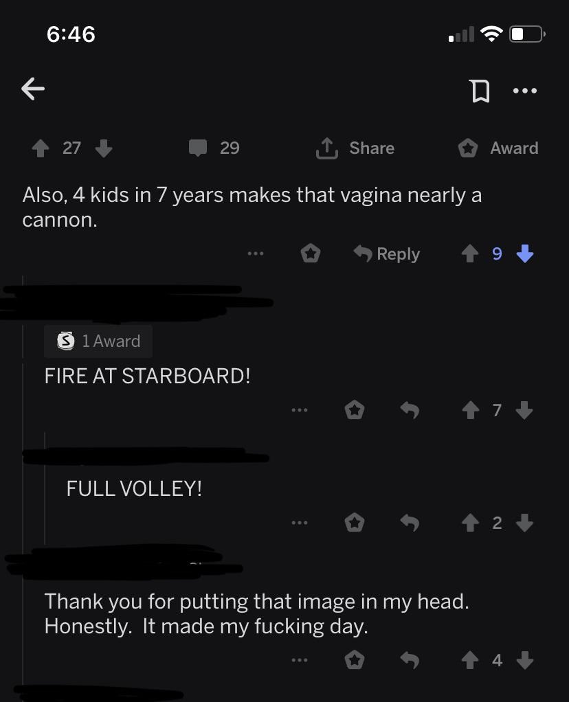 I Also, 4 kids in 7 years makes that vagina nearly a cannon. 19 S 1 Award Fire At Starboard! Full Volley! ... 2 Thank you for putting that image in my head. Honestly. It made my fucking day.
