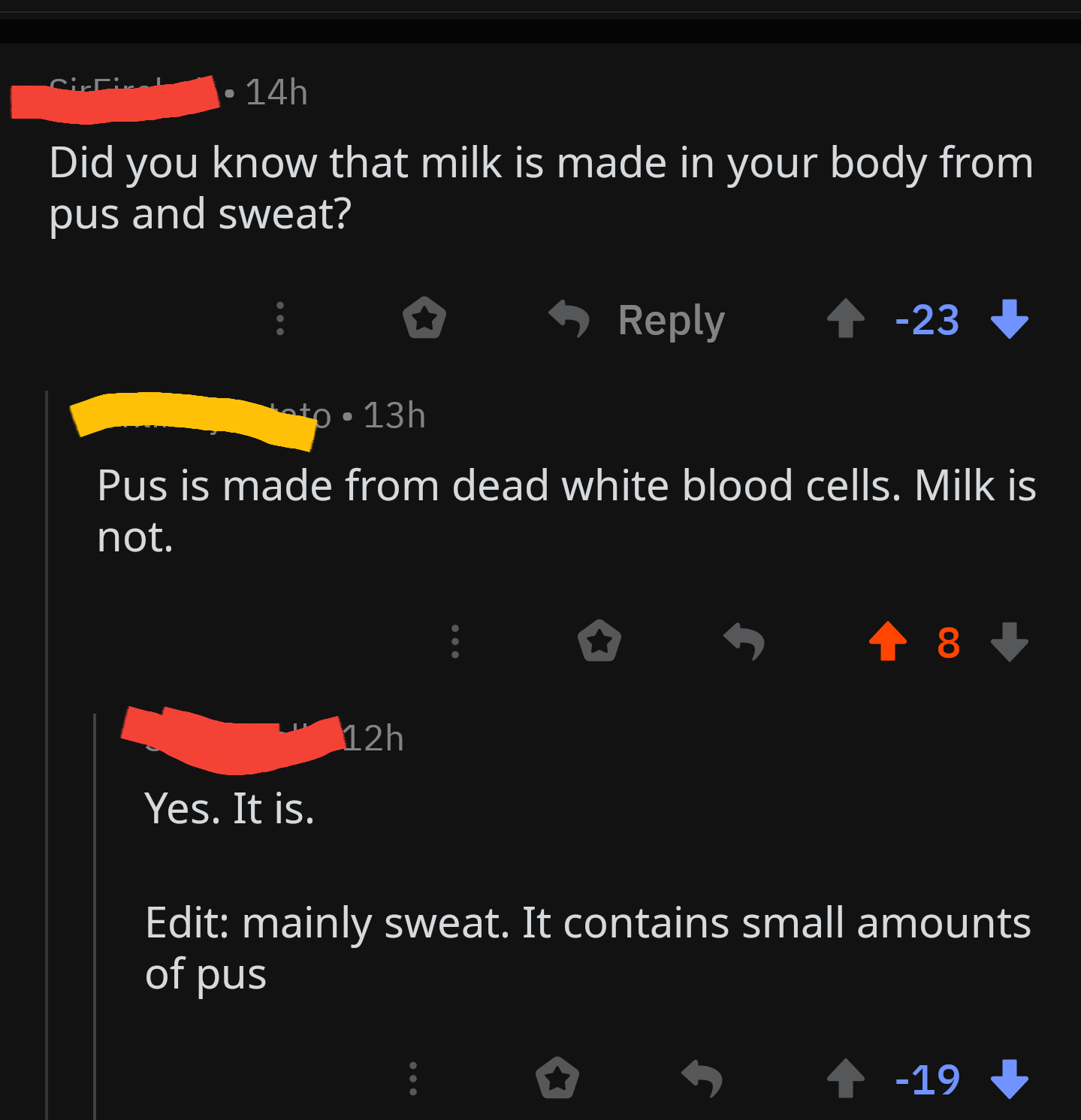 sirri 14h Did you know that milk is made in your body from pus and sweat? ' 4 23 13h Pus is made from dead white blood cells. Milk is not. i 5 8 1 12h Yes. It is. Edit mainly sweat. It contains small amounts of pus E 5 19