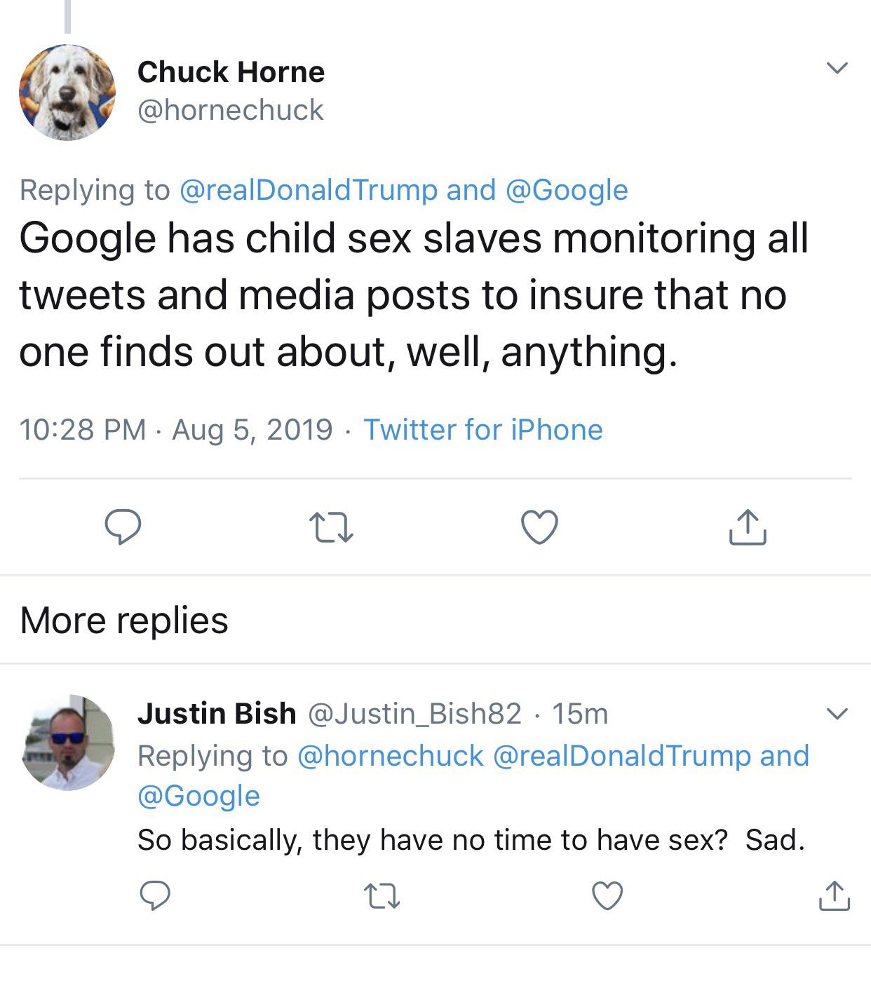 Chuck Horne Trump and Google has child sex slaves monitoring all tweets and media posts to insure that no one finds out about, well, anything. Twitter for iPhone More replies Justin Bish 15m Trump and So basically, they have no time to have sex? Sad.