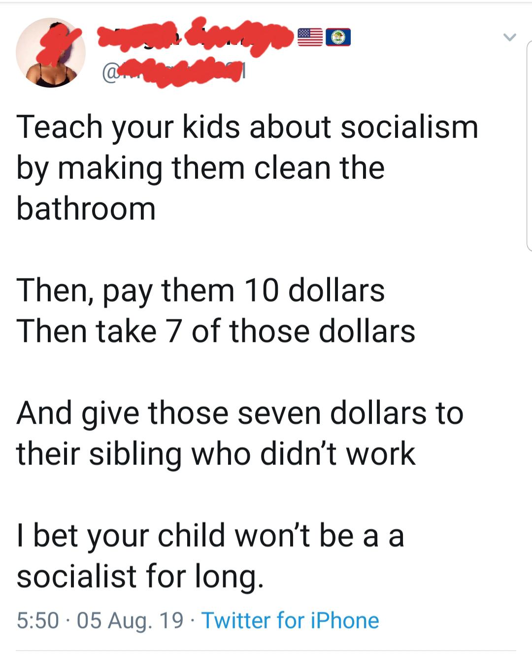 Teach your kids about socialism by making them clean the bathroom Then, pay them 10 dollars Then take 7 of those dollars And give those seven dollars to their sibling who didn't work I bet your child won't be a a socialist for long. 05 Aug. 19. Twitter fo
