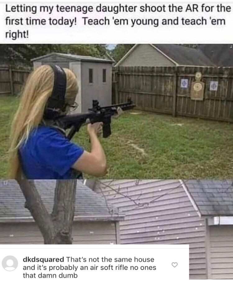 letting my teenage daughter shoot the ar - Letting my teenage daughter shoot the Ar for the first time today! Teach 'em young and teach 'em right! dkdsquared That's not the same house and it's probably an air soft rifle no ones that damn dumb