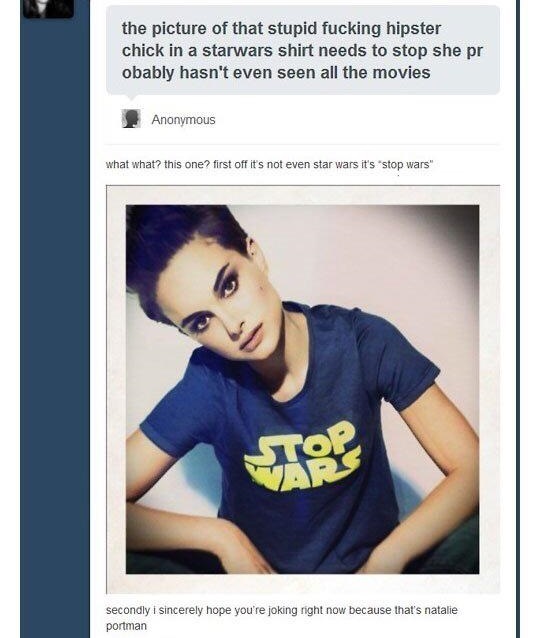 natalie portman stop wars - the picture of that stupid fucking hipster chick in a starwars shirt needs to stop she pr obably hasn't even seen all the movies Anonymous what what this one? first off it's not even star wars it's stop wars" secondly i sincere