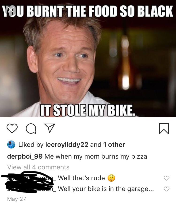 gordon ramsay best insults memes - You Burnt The Food So Black It Stole My Bike. oo d by leeroyliddy22 and 1 other derpboi_99 Me when my mom burns my pizza View all 4 c o Well that's rude U _Well your bike is in the garage... May 27 a