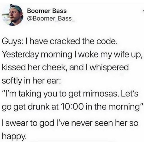 mimosa wife meme - Boomer Bass Guys I have cracked the code. Yesterday morning I woke my wife up, kissed her cheek, and I whispered softly in her ear I'm taking you to get mimosas. Let's go get drunk at in the morning I swear to god I've never seen her so