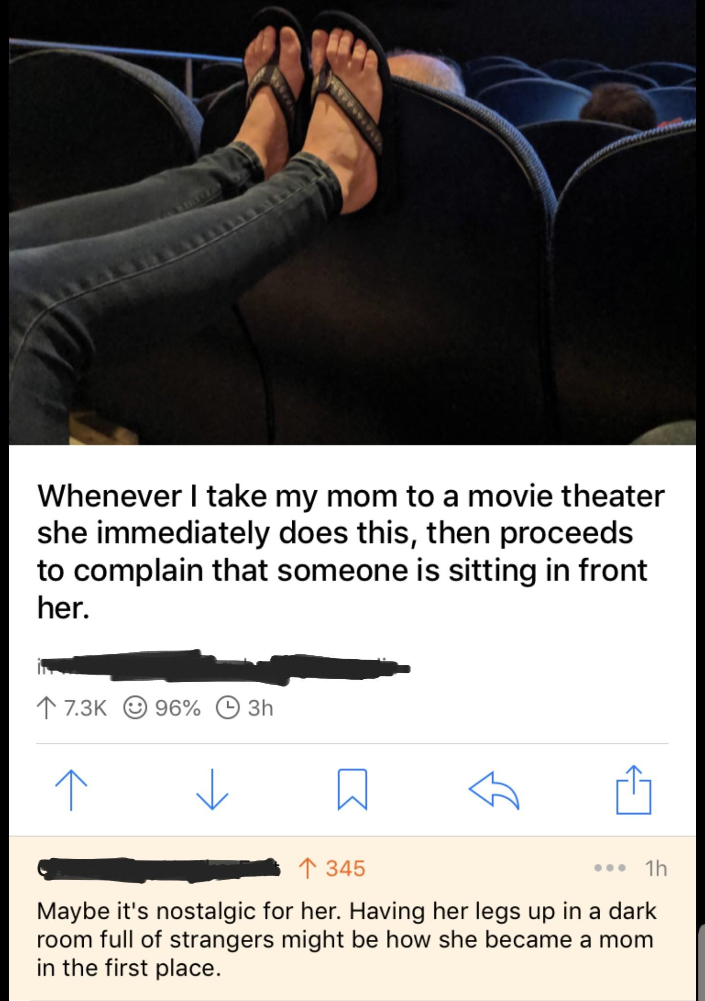 leg - Whenever I take my mom to a movie theater she immediately does this, then proceeds to complain that someone is sitting in front her. 1 96% 3h 3 1 345 ... 1h Maybe it's nostalgic for her. Having her legs up in a dark room full of strangers might be h
