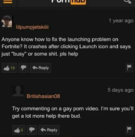 screenshot - Puiluud 1 year ago Tilpumpjetskiiii Anyone know how to fix the launching problem on Fortnite? It crashes after clicking Launch icon and says just "busy" or some shit. pls help 19 5 days ago Britishasian08 Try commenting on a gay porn video. I