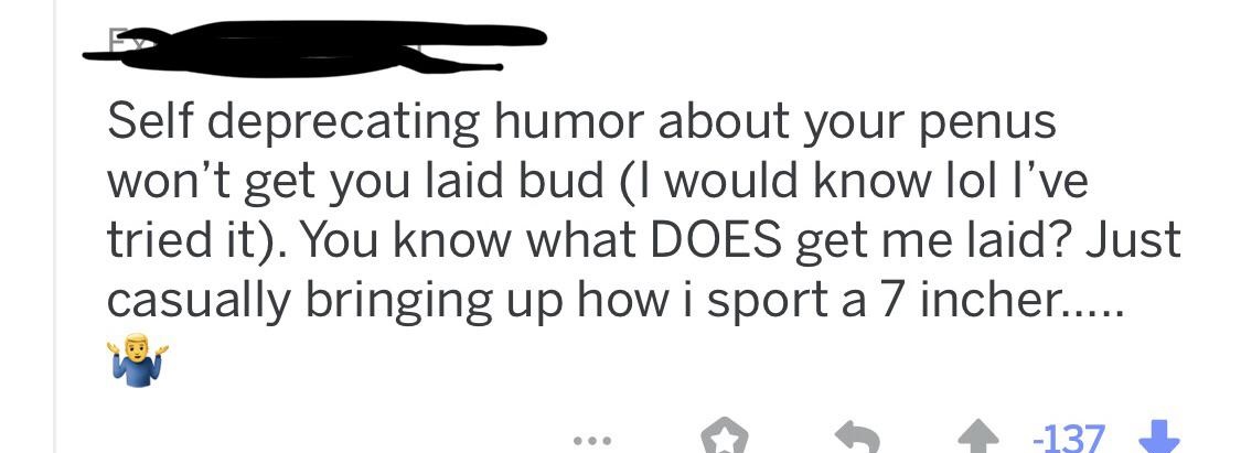 Self deprecating humor about your penus won't get you laid bud I would know lol l've tried it. You know what Does get me laid? Just casually bringing up how i sport a 7 incher.