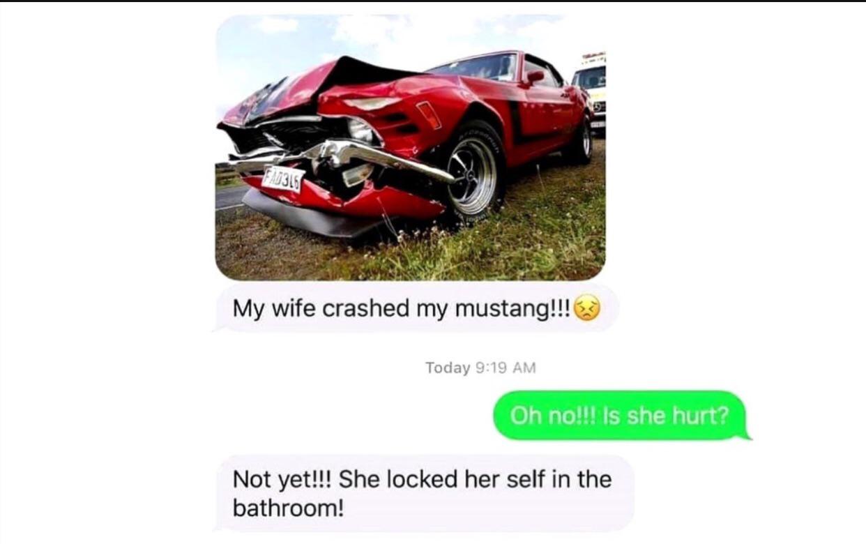 my wife crashed my mustang - My wife crashed my mustang!!! Today Oh no!!! Is she hurt? Not yet!!! She locked her self in the bathroom!