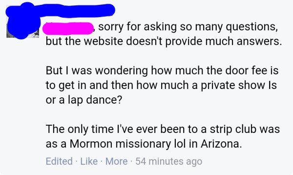 sorry for asking so many questions, but the website doesn't provide much answers. But I was wondering how much the door fee is to get in and then how much a private show is or a lap dance? The only time I've ever been to a strip club was as a Mormon…