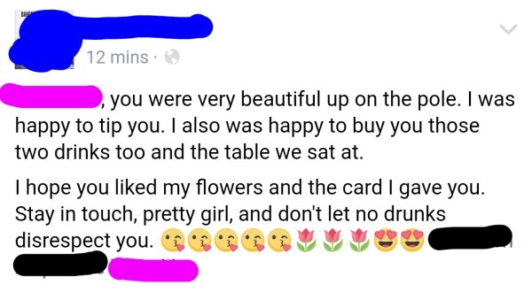 you were very beautiful up on the pole. I was happy to tip you. I also was happy to buy you those two drinks too and the table we sat at. I hope you d my flowers and the card I gave you. Stay in touch, pretty girl, and don't let no drunks…