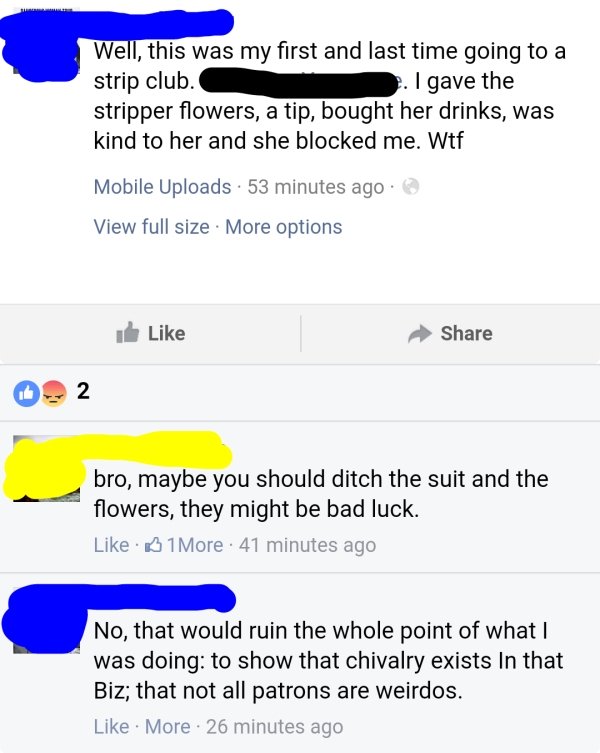 Well, this was my first and last time going to a strip club. . I gave the stripper flowers, a tip, bought her drinks, was kind to her and she blocked me. Wtf Mobile Uploads . 53 minutes ago View full size . More options i 02 bro, maybe you should ditch th