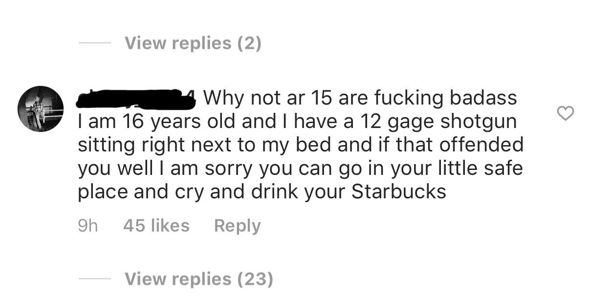 View replies 2 Why not ar 15 are fucking badass I am 16 years old and I have a 12 gage shotgun sitting right next to my bed and if that offended you well I am sorry you can go in your little safe place and cry and drink your Starbucks 9h 45 View replies 2