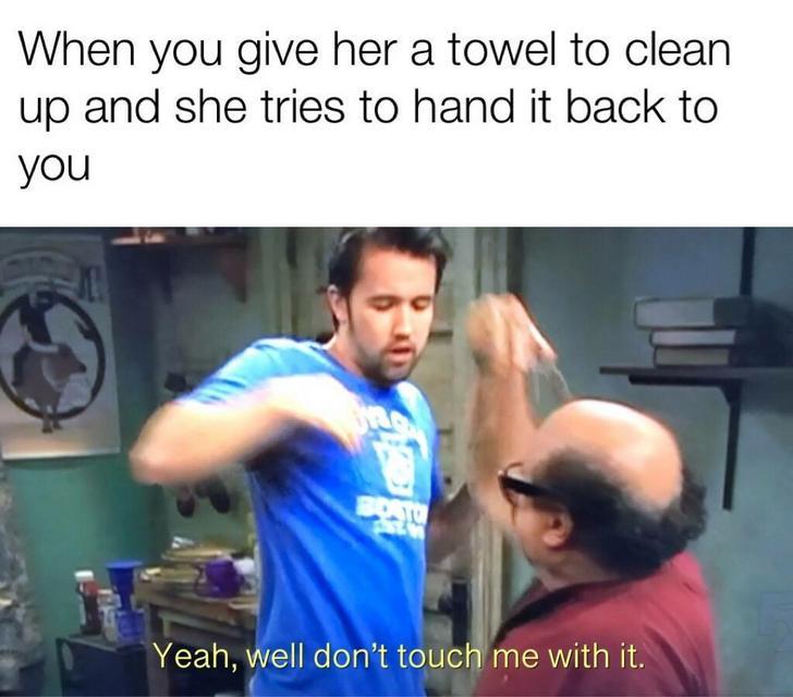 When you give her a towel to clean up and she tries to hand it back to you Yeah, well don't touch me with it.