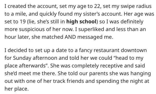 I created the account, set my age to 22, set my swipe radius to a mile, and quickly found my sister's account. Her age was set to 19 lie, she's still in high school so I was definitely more suspicious of her now. I superd and less than an ho