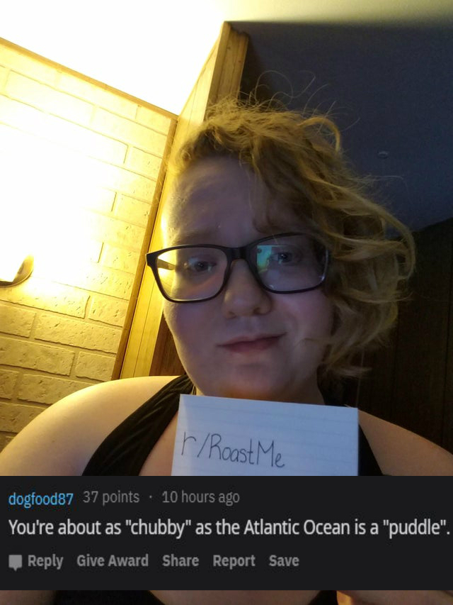 glasses - rRoast Me dogfood87 37 points 10 hours ago You're about as "chubby" as the Atlantic Ocean is a "puddle". Give Award Report Save