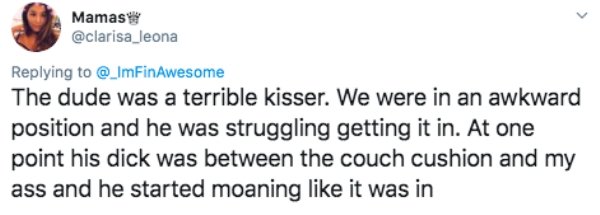 The dude was a terrible kisser. We were in an awkward position and he was struggling getting it in. At one point his dick was between the couch cushion and my ass and he started moaning it was in
