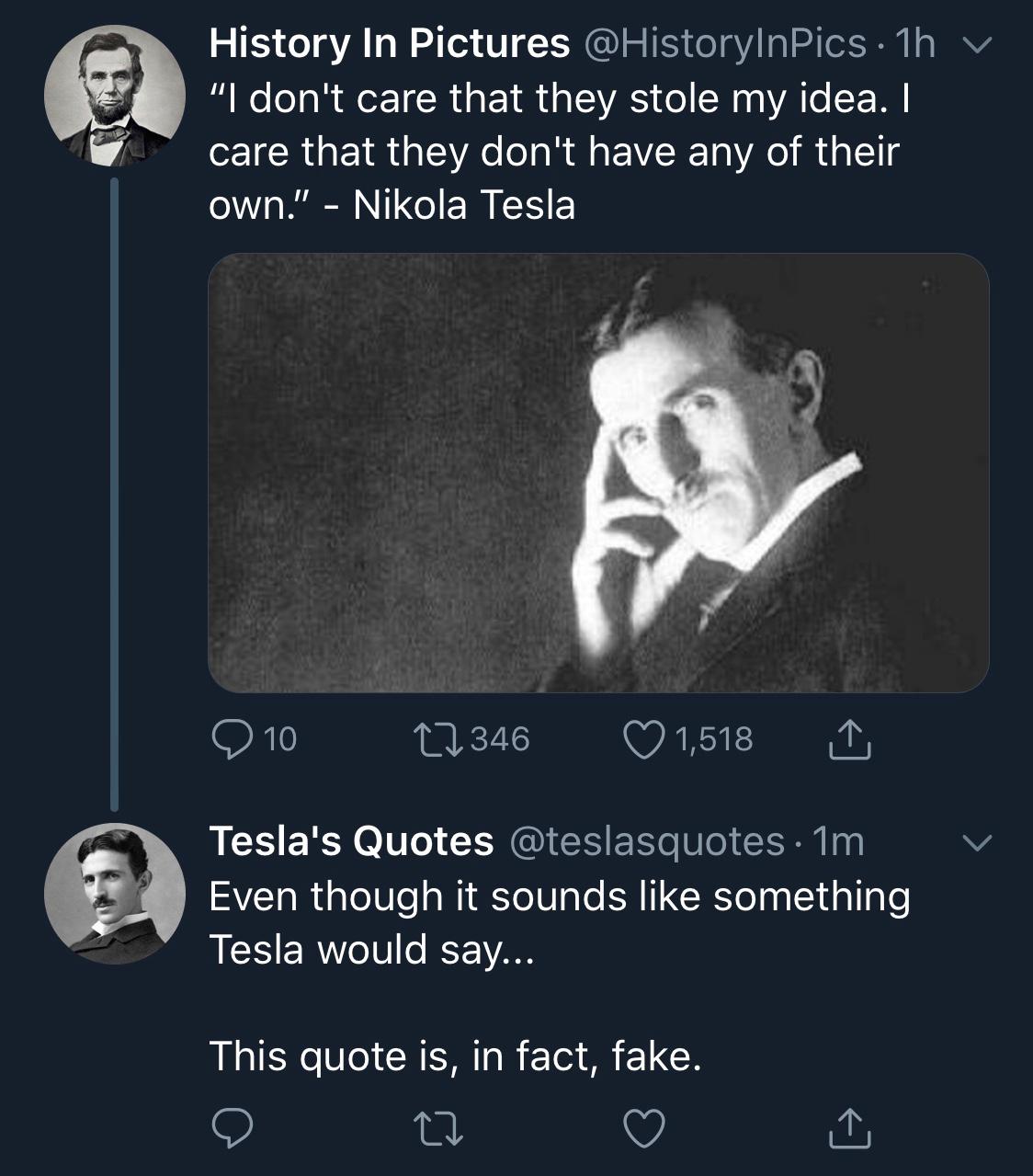 nikola tesla - History In Pictures 1h v "I don't care that they stole my idea. I care that they don't have any of their own." Nikola Tesla 9 10 17346 1,518 I Tesla's Quotes 1m Even though it sounds something Tesla would say... This quote is, in fact, fake